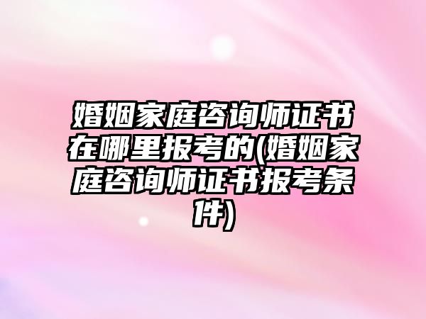 婚姻家庭咨詢師證書在哪里報(bào)考的(婚姻家庭咨詢師證書報(bào)考條件)