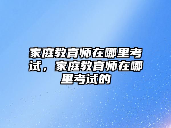 家庭教育師在哪里考試，家庭教育師在哪里考試的