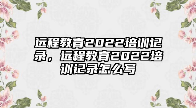 遠(yuǎn)程教育2022培訓(xùn)記錄，遠(yuǎn)程教育2022培訓(xùn)記錄怎么寫