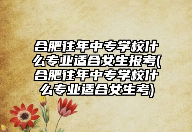 合肥往年中專學(xué)校什么專業(yè)適合女生報(bào)考(合肥往年中專學(xué)校什么專業(yè)適合女生考)