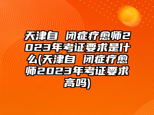 天津自 閉癥療愈師2023年考證要求是什么(天津自 閉癥療愈師2023年考證要求高嗎)