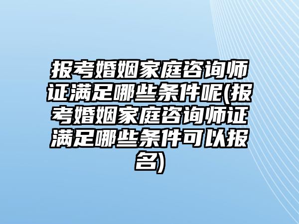 報考婚姻家庭咨詢師證滿足哪些條件呢(報考婚姻家庭咨詢師證滿足哪些條件可以報名)