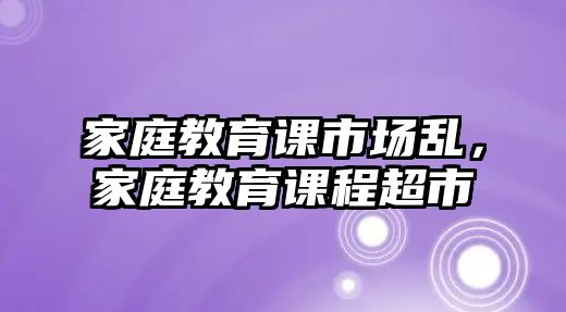 家庭教育課市場(chǎng)亂，家庭教育課程超市