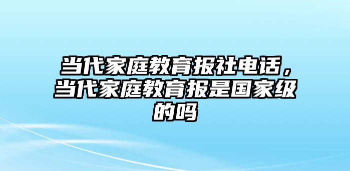 當(dāng)代家庭教育報(bào)社電話，當(dāng)代家庭教育報(bào)是國(guó)家級(jí)的嗎