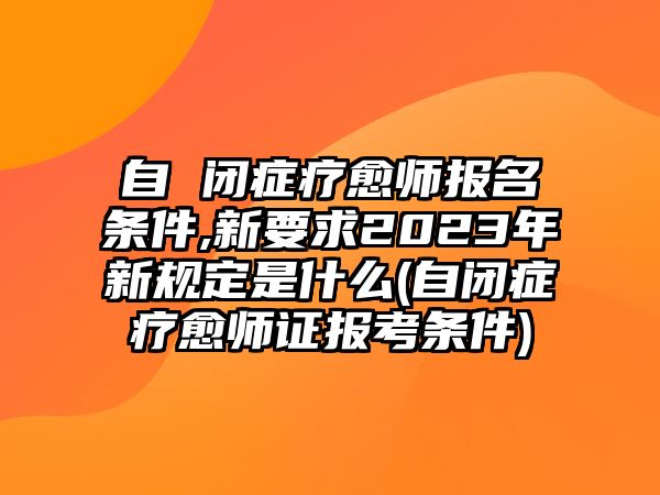 自 閉癥療愈師報名條件,新要求2023年新規(guī)定是什么(自閉癥療愈師證報考條件)