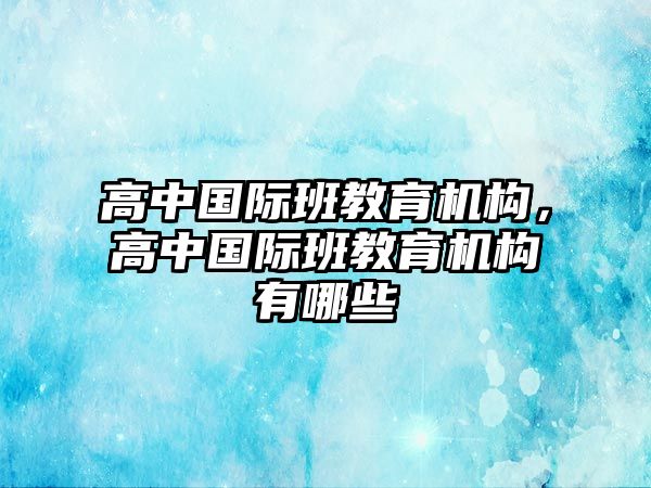 高中國際班教育機(jī)構(gòu)，高中國際班教育機(jī)構(gòu)有哪些