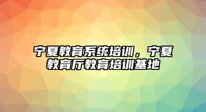 寧夏教育系統(tǒng)培訓(xùn)，寧夏教育廳教育培訓(xùn)基地