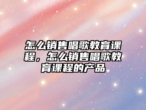 怎么銷售唱歌教育課程，怎么銷售唱歌教育課程的產(chǎn)品