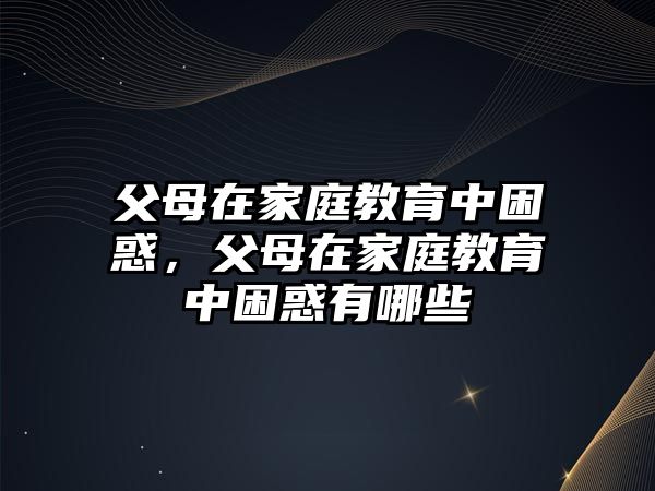 父母在家庭教育中困惑，父母在家庭教育中困惑有哪些