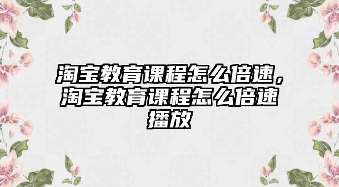 淘寶教育課程怎么倍速，淘寶教育課程怎么倍速播放