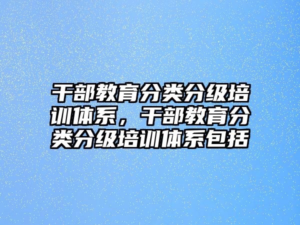 干部教育分類分級培訓體系，干部教育分類分級培訓體系包括