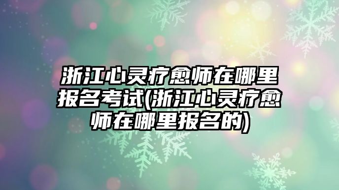 浙江心靈療愈師在哪里報(bào)名考試(浙江心靈療愈師在哪里報(bào)名的)