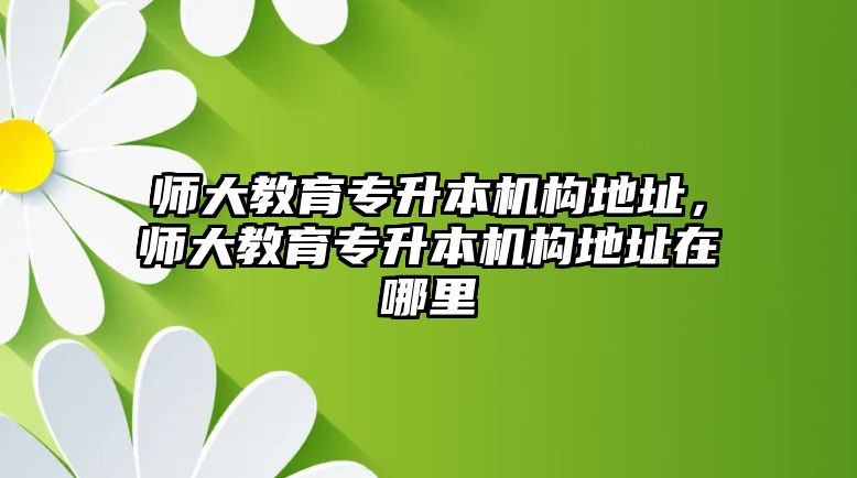 師大教育專升本機構地址，師大教育專升本機構地址在哪里