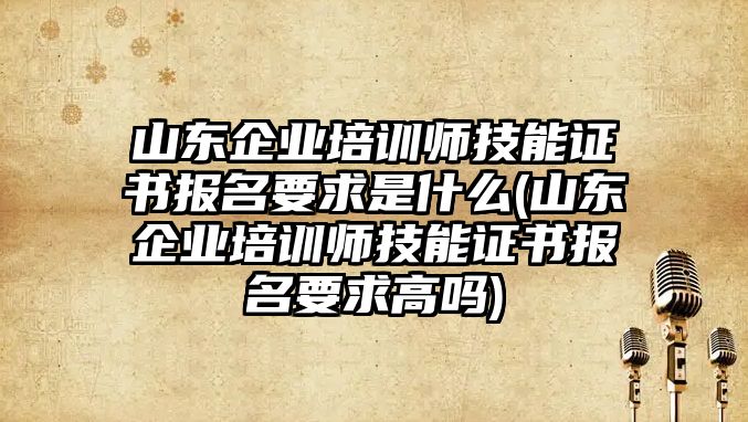 山東企業(yè)培訓(xùn)師技能證書報名要求是什么(山東企業(yè)培訓(xùn)師技能證書報名要求高嗎)