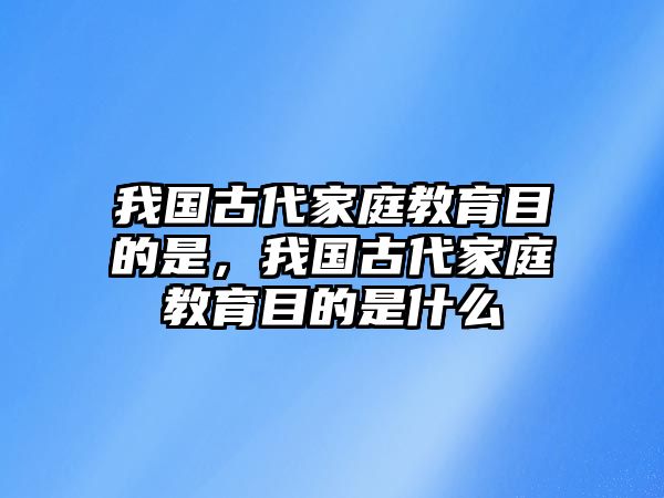 我國古代家庭教育目的是，我國古代家庭教育目的是什么