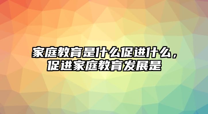 家庭教育是什么促進什么，促進家庭教育發(fā)展是