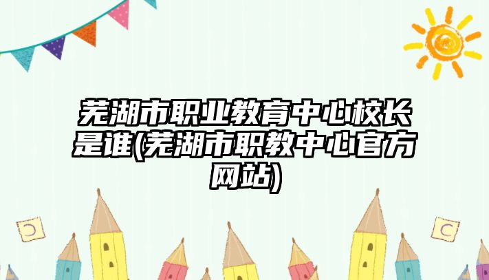 蕪湖市職業(yè)教育中心校長是誰(蕪湖市職教中心官方網(wǎng)站)