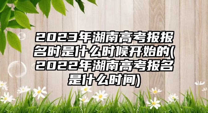 2023年湖南高考報(bào)報(bào)名時(shí)是什么時(shí)候開(kāi)始的(2022年湖南高考報(bào)名是什么時(shí)間)