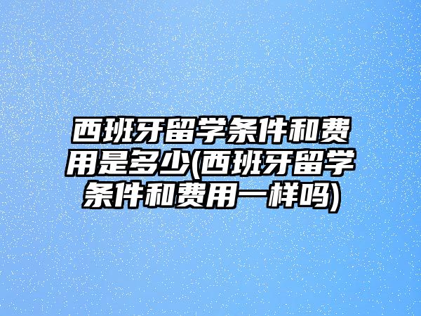 西班牙留學條件和費用是多少(西班牙留學條件和費用一樣嗎)