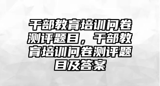 干部教育培訓問卷測評題目，干部教育培訓問卷測評題目及答案