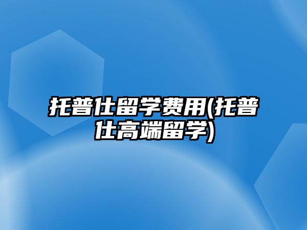 托普仕留學(xué)費(fèi)用(托普仕高端留學(xué))