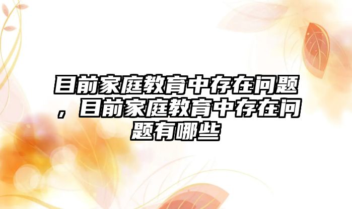 目前家庭教育中存在問題，目前家庭教育中存在問題有哪些