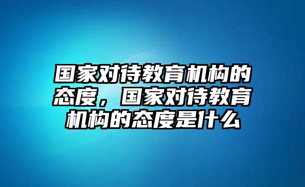 國(guó)家對(duì)待教育機(jī)構(gòu)的態(tài)度，國(guó)家對(duì)待教育機(jī)構(gòu)的態(tài)度是什么