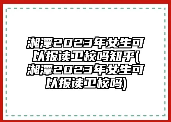 湘潭2023年女生可以報(bào)讀衛(wèi)校嗎知乎(湘潭2023年女生可以報(bào)讀衛(wèi)校嗎)