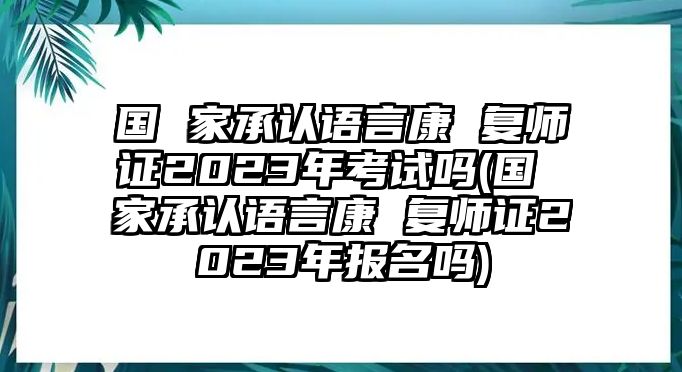 國 家承認語言康 復師證2023年考試嗎(國 家承認語言康 復師證2023年報名嗎)