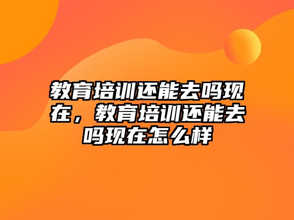 教育培訓(xùn)還能去嗎現(xiàn)在，教育培訓(xùn)還能去嗎現(xiàn)在怎么樣