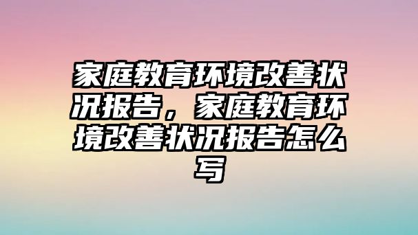 家庭教育環(huán)境改善狀況報(bào)告，家庭教育環(huán)境改善狀況報(bào)告怎么寫