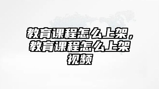 教育課程怎么上架，教育課程怎么上架視頻