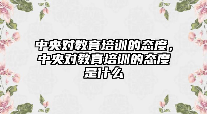 中央對教育培訓的態(tài)度，中央對教育培訓的態(tài)度是什么