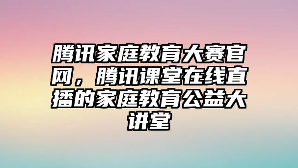 騰訊家庭教育大賽官網(wǎng)，騰訊課堂在線直播的家庭教育公益大講堂