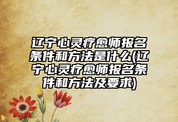 遼寧心靈療愈師報名條件和方法是什么(遼寧心靈療愈師報名條件和方法及要求)