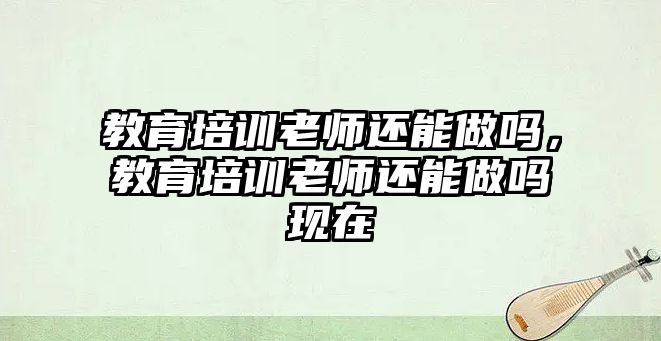 教育培訓(xùn)老師還能做嗎，教育培訓(xùn)老師還能做嗎現(xiàn)在