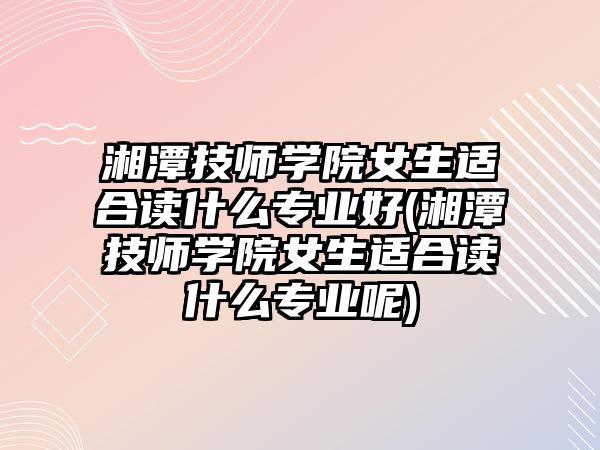 湘潭技師學(xué)院女生適合讀什么專業(yè)好(湘潭技師學(xué)院女生適合讀什么專業(yè)呢)