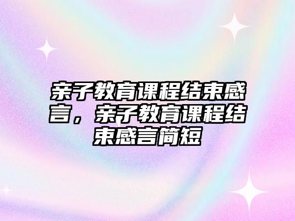 親子教育課程結(jié)束感言，親子教育課程結(jié)束感言簡短