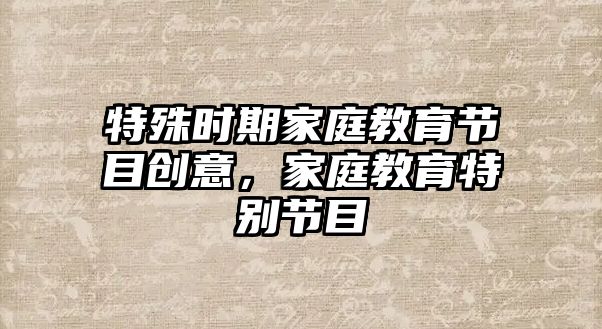 特殊時(shí)期家庭教育節(jié)目創(chuàng)意，家庭教育特別節(jié)目