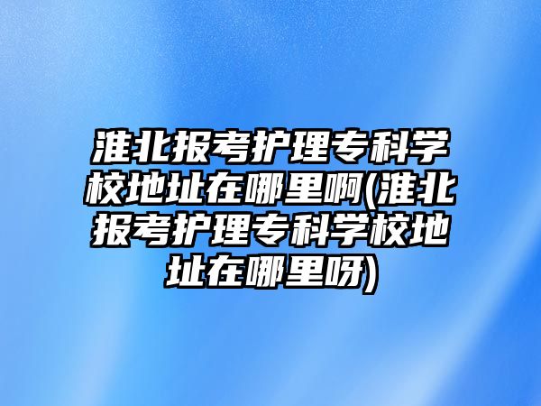 淮北報(bào)考護(hù)理專科學(xué)校地址在哪里啊(淮北報(bào)考護(hù)理專科學(xué)校地址在哪里呀)