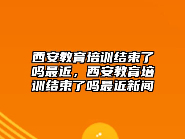 西安教育培訓(xùn)結(jié)束了嗎最近，西安教育培訓(xùn)結(jié)束了嗎最近新聞