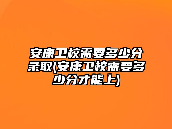 安康衛(wèi)校需要多少分錄取(安康衛(wèi)校需要多少分才能上)