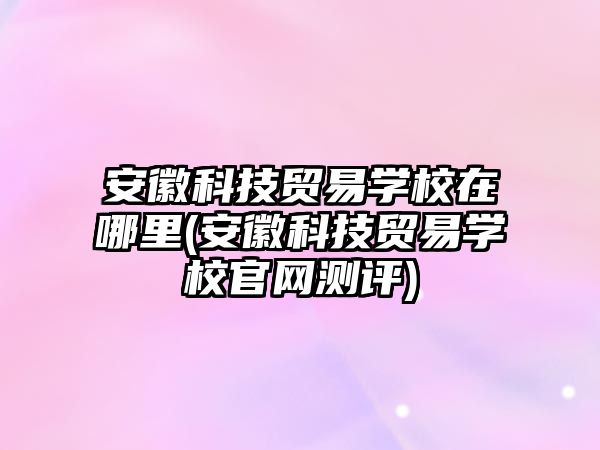 安徽科技貿(mào)易學校在哪里(安徽科技貿(mào)易學校官網(wǎng)測評)