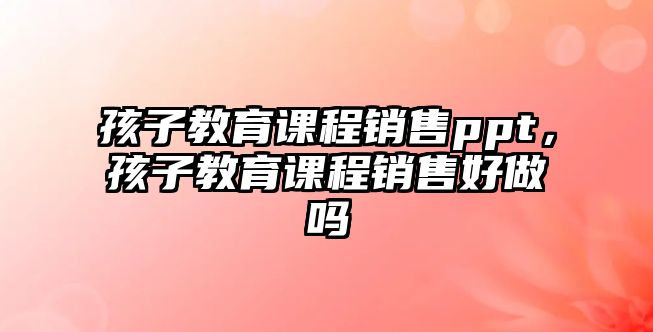 孩子教育課程銷售ppt，孩子教育課程銷售好做嗎