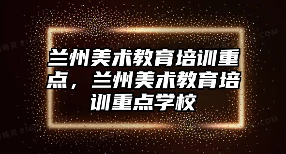 蘭州美術教育培訓重點，蘭州美術教育培訓重點學校