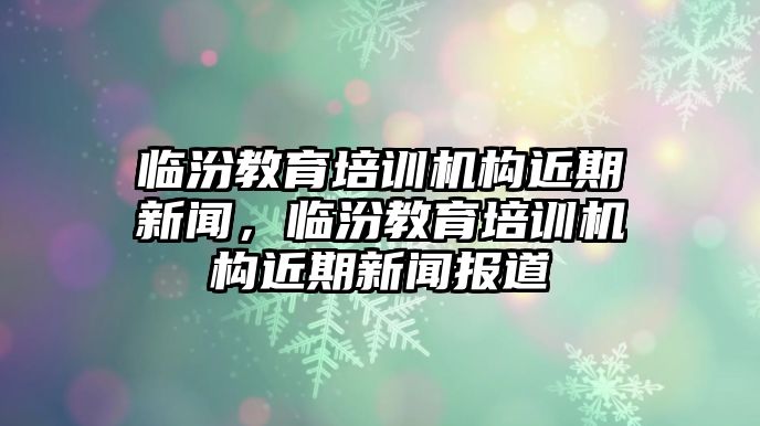 臨汾教育培訓(xùn)機(jī)構(gòu)近期新聞，臨汾教育培訓(xùn)機(jī)構(gòu)近期新聞報(bào)道