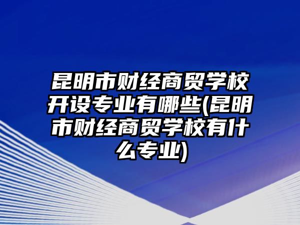 昆明市財經(jīng)商貿學校開設專業(yè)有哪些(昆明市財經(jīng)商貿學校有什么專業(yè))