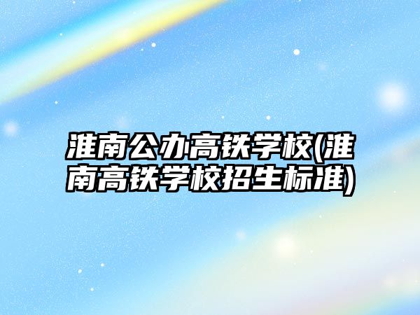 淮南公辦高鐵學校(淮南高鐵學校招生標準)