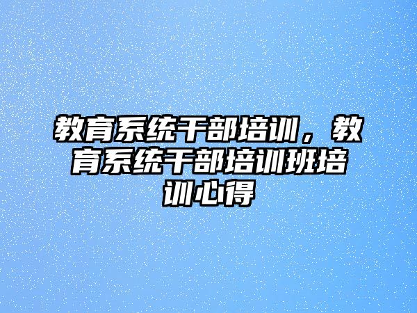 教育系統(tǒng)干部培訓(xùn)，教育系統(tǒng)干部培訓(xùn)班培訓(xùn)心得