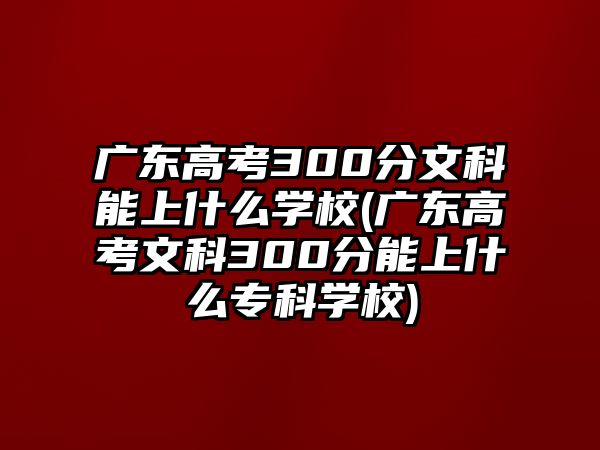 廣東高考300分文科能上什么學(xué)校(廣東高考文科300分能上什么專科學(xué)校)